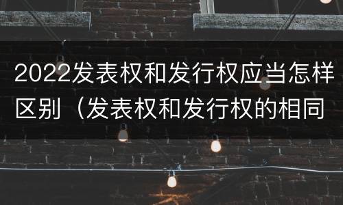 2022发表权和发行权应当怎样区别（发表权和发行权的相同点）