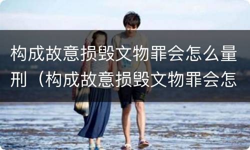 构成故意损毁文物罪会怎么量刑（构成故意损毁文物罪会怎么量刑呢）