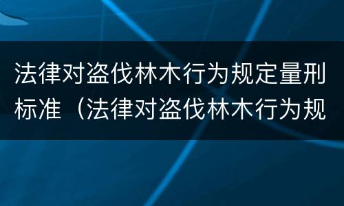 法律对盗伐林木行为规定量刑标准（法律对盗伐林木行为规定量刑标准是多少）