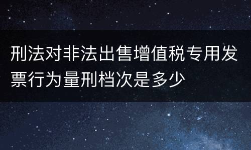 刑法对非法出售增值税专用发票行为量刑档次是多少