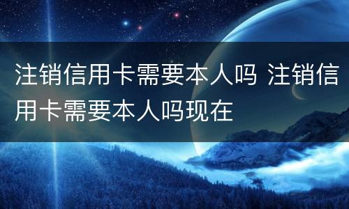 注销信用卡需要本人吗 注销信用卡需要本人吗现在
