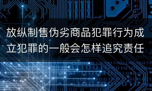 放纵制售伪劣商品犯罪行为成立犯罪的一般会怎样追究责任