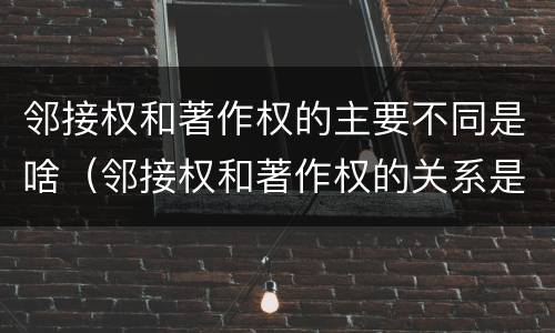 邻接权和著作权的主要不同是啥（邻接权和著作权的关系是什么）
