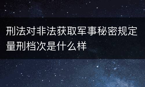 刑法对非法获取军事秘密规定量刑档次是什么样
