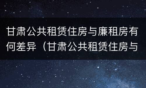 甘肃公共租赁住房与廉租房有何差异（甘肃公共租赁住房与廉租房有何差异呢）