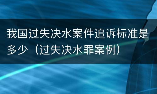 我国过失决水案件追诉标准是多少（过失决水罪案例）
