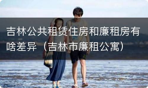 吉林公共租赁住房和廉租房有啥差异（吉林市廉租公寓）