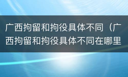 广西拘留和拘役具体不同（广西拘留和拘役具体不同在哪里）