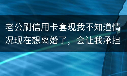 老公刷信用卡套现我不知道情况现在想离婚了，会让我承担吗