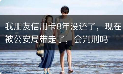 我朋友信用卡8年没还了，现在被公安局带走了，会判刑吗