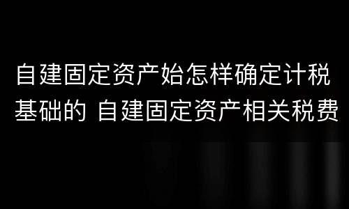 自建固定资产始怎样确定计税基础的 自建固定资产相关税费