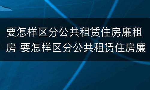 要怎样区分公共租赁住房廉租房 要怎样区分公共租赁住房廉租房呢