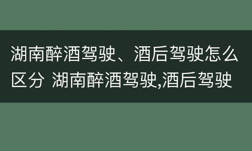 湖南醉酒驾驶、酒后驾驶怎么区分 湖南醉酒驾驶,酒后驾驶怎么区分等级