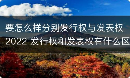 要怎么样分别发行权与发表权2022 发行权和发表权有什么区别
