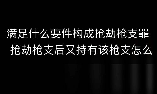 满足什么要件构成抢劫枪支罪 抢劫枪支后又持有该枪支怎么定罪