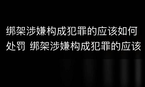 绑架涉嫌构成犯罪的应该如何处罚 绑架涉嫌构成犯罪的应该如何处罚呢