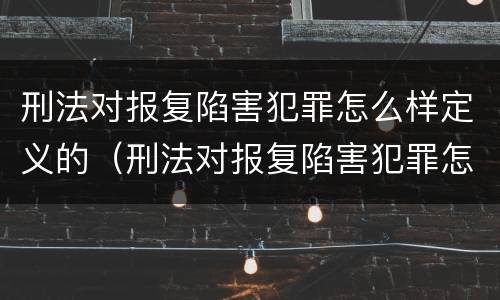 刑法对报复陷害犯罪怎么样定义的（刑法对报复陷害犯罪怎么样定义的处罚）