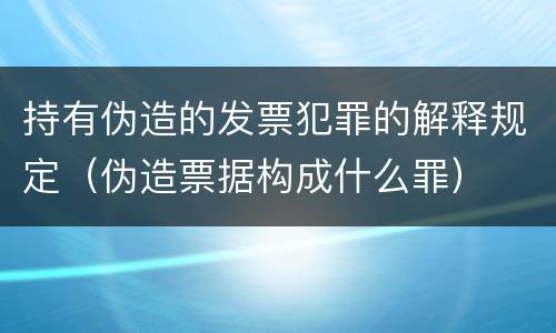持有伪造的发票犯罪的解释规定（伪造票据构成什么罪）
