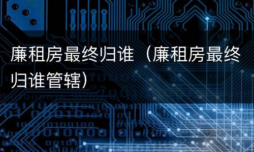 廉租房最终归谁（廉租房最终归谁管辖）