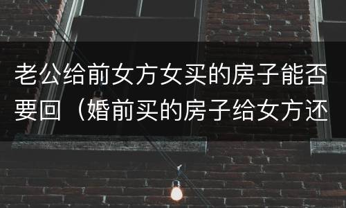 老公给前女方女买的房子能否要回（婚前买的房子给女方还能要回吗）