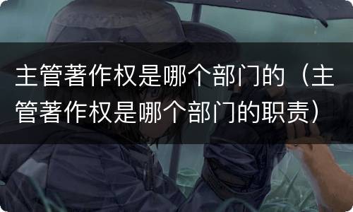 主管著作权是哪个部门的（主管著作权是哪个部门的职责）