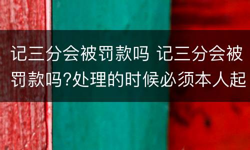 记三分会被罚款吗 记三分会被罚款吗?处理的时候必须本人起码