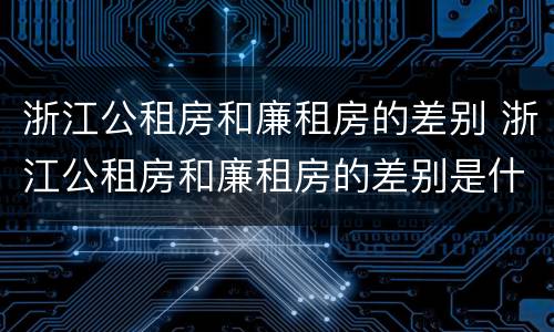 浙江公租房和廉租房的差别 浙江公租房和廉租房的差别是什么