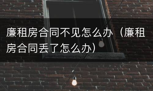 廉租房合同不见怎么办（廉租房合同丢了怎么办）