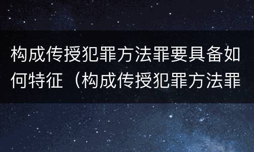 构成传授犯罪方法罪要具备如何特征（构成传授犯罪方法罪要具备如何特征的条件）
