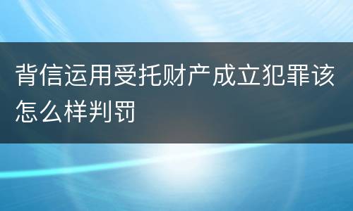 背信运用受托财产成立犯罪该怎么样判罚