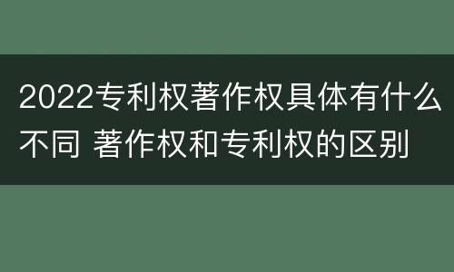 2022专利权著作权具体有什么不同 著作权和专利权的区别