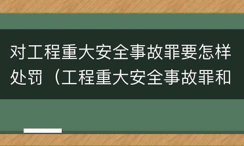 对工程重大安全事故罪要怎样处罚（工程重大安全事故罪和重大责任事故罪）