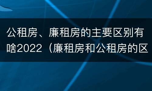 公租房、廉租房的主要区别有啥2022（廉租房和公租房的区别是什么）