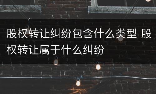 股权转让纠纷包含什么类型 股权转让属于什么纠纷