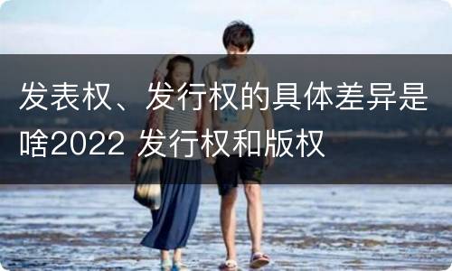 发表权、发行权的具体差异是啥2022 发行权和版权