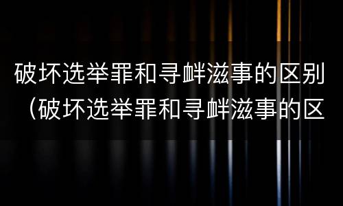 破坏选举罪和寻衅滋事的区别（破坏选举罪和寻衅滋事的区别在于）