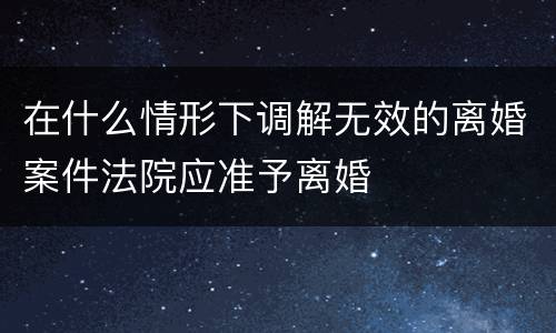 在什么情形下调解无效的离婚案件法院应准予离婚