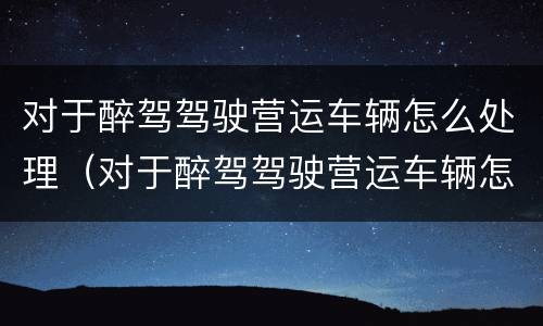 对于醉驾驾驶营运车辆怎么处理（对于醉驾驾驶营运车辆怎么处理的）