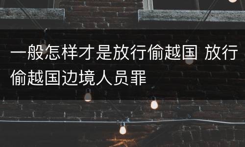 一般怎样才是放行偷越国 放行偷越国边境人员罪