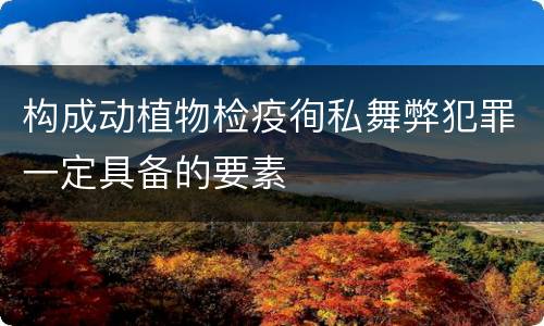 构成动植物检疫徇私舞弊犯罪一定具备的要素