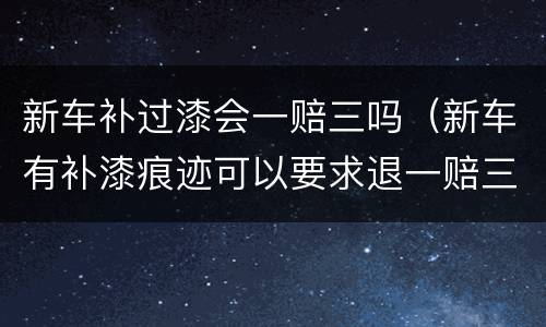 新车补过漆会一赔三吗（新车有补漆痕迹可以要求退一赔三吗）