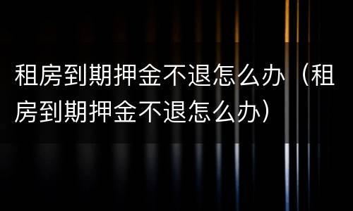 租房到期押金不退怎么办（租房到期押金不退怎么办）