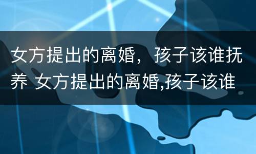 女方提出的离婚，孩子该谁抚养 女方提出的离婚,孩子该谁抚养好
