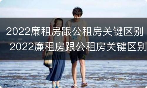2022廉租房跟公租房关键区别 2022廉租房跟公租房关键区别在哪里