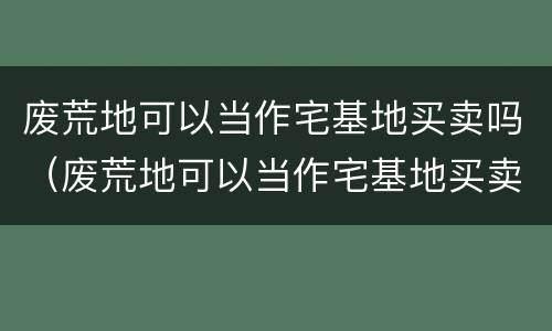 废荒地可以当作宅基地买卖吗（废荒地可以当作宅基地买卖吗为什么）