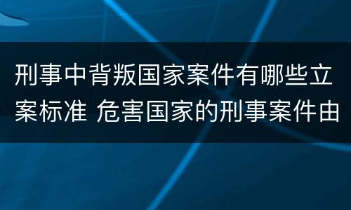 刑事中背叛国家案件有哪些立案标准 危害国家的刑事案件由什么负责