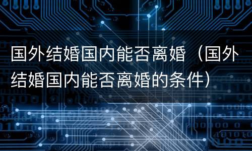 国外结婚国内能否离婚（国外结婚国内能否离婚的条件）