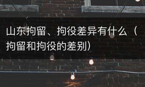 山东拘留、拘役差异有什么（拘留和拘役的差别）