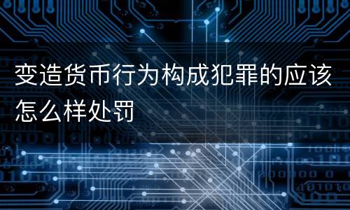 变造货币行为构成犯罪的应该怎么样处罚