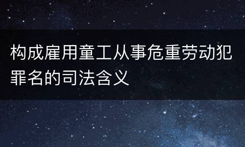 构成雇用童工从事危重劳动犯罪名的司法含义